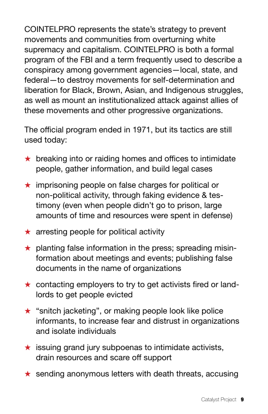 COINTELPRO represents the state’s strategy to prevent movements and communities from overturning white supremacy and capitalism. COINTELPRO is both a formal program of the FBI and a term frequently used to describe a conspiracy among government agencies—local, state, and federal—to destroy movements for self-determination and liberation for Black, Brown, Asian, and Indigenous struggles, as well as mount an institutionalized attack against allies of these movements and other progressive organizations.  The official program ended in 1971, but its tactics are still used today:  * breaking into or raiding homes and offices to intimidate people, gather information, and build legal cases  * imprisoning people on false charges for political or non-political activity, through faking evidence & tes- timony (even when people didn’t go to prison, large amounts of time and resources were spent in defense)  * arresting people for political activity  * planting false information in the press; spreading misin- formation about meetings and events; publishing false documents in the name of organizations  * contacting employers to try to get activists fired or land- lords to get people evicted  * “snitch jacketing”, or making people look like police informants, to increase fear and distrust in organizations and isolate individuals  * issuing grand jury subpoenas to intimidate activists, drain resources and scare off support  * sending anonymous letters with death threats, accusing  Catabst Prject 8 